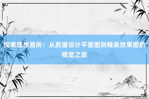 探索理想居所：从房屋设计平面图到精美效果图的视觉之旅