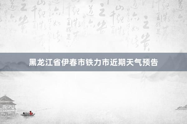 黑龙江省伊春市铁力市近期天气预告